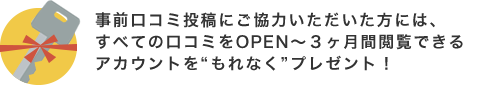 事前口コミ投稿にご協力いただいた方には、すべての口コミをOPEN〜3ヶ月閲覧できるアカウントをもれなくプレゼント!